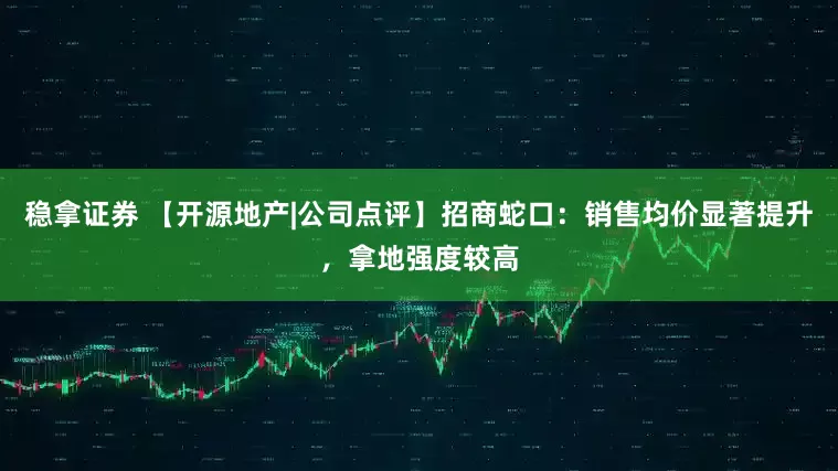稳拿证券 【开源地产|公司点评】招商蛇口：销售均价显著提升，拿地强度较高