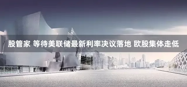 股管家 等待美联储最新利率决议落地 欧股集体走低