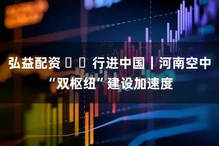弘益配资 ‍‍行进中国｜河南空中“双枢纽”建设加速度