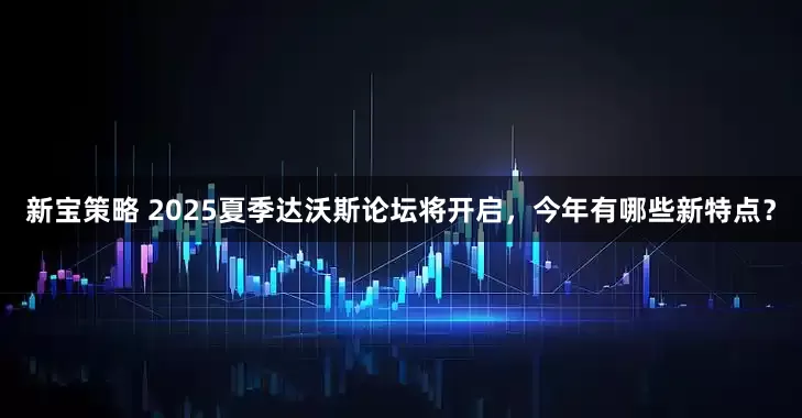 新宝策略 2025夏季达沃斯论坛将开启，今年有哪些新特点？