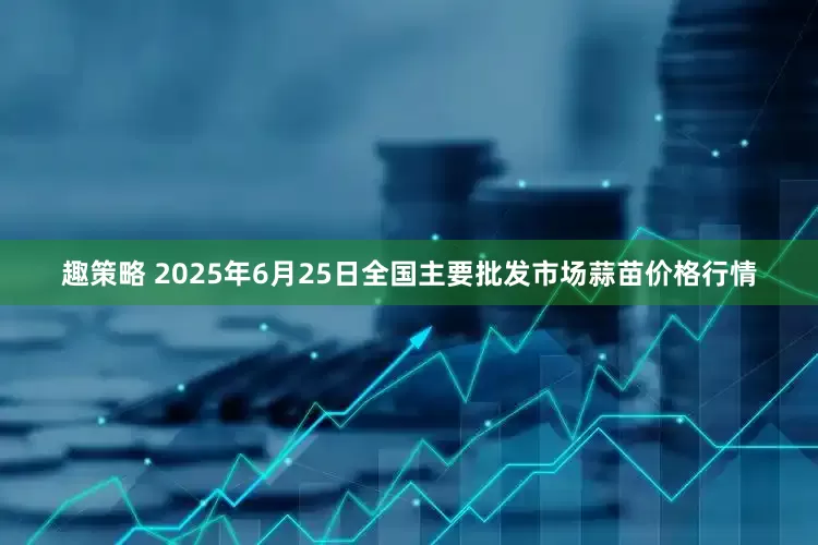 趣策略 2025年6月25日全国主要批发市场蒜苗价格行情
