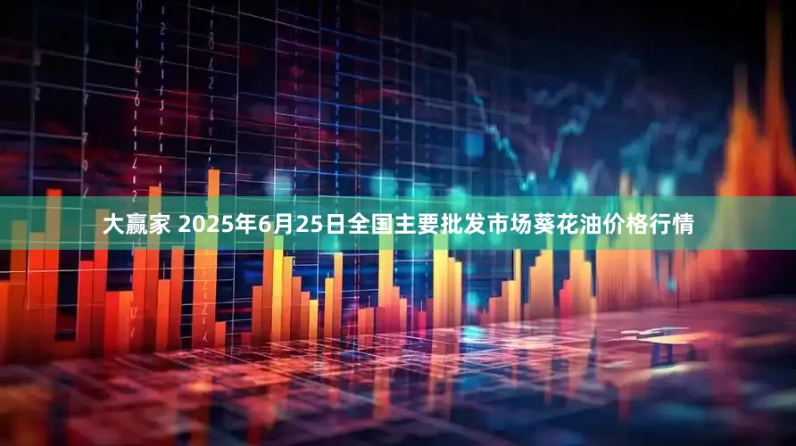 大赢家 2025年6月25日全国主要批发市场葵花油价格行情