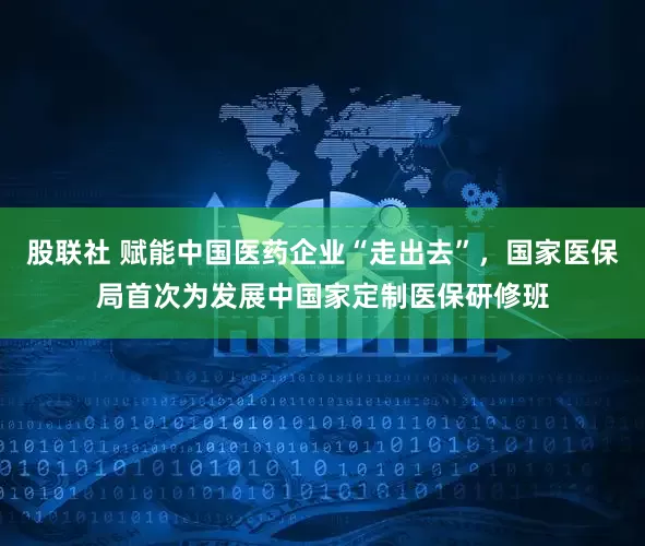 股联社 赋能中国医药企业“走出去”，国家医保局首次为发展中国家定制医保研修班