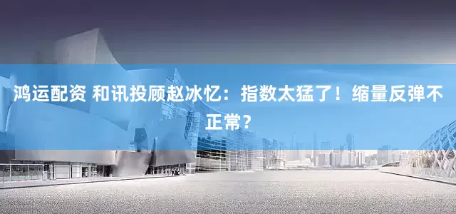 鸿运配资 和讯投顾赵冰忆：指数太猛了！缩量反弹不正常？