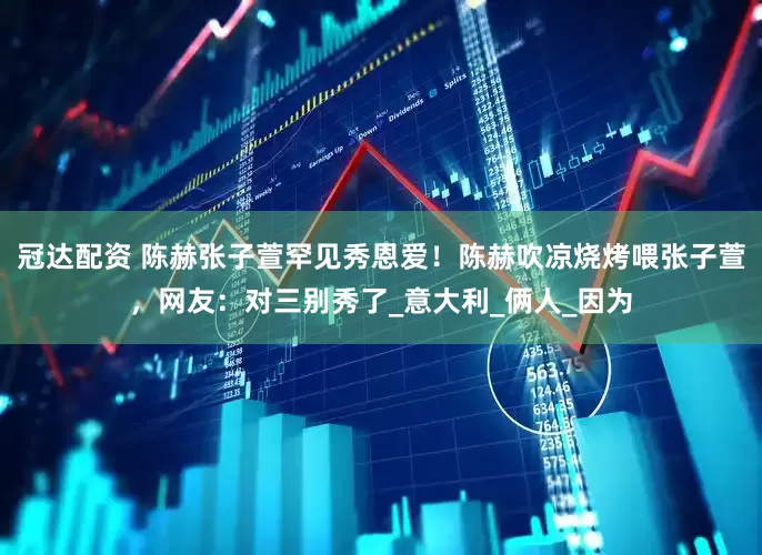 冠达配资 陈赫张子萱罕见秀恩爱！陈赫吹凉烧烤喂张子萱，网友：对三别秀了_意大利_俩人_因为