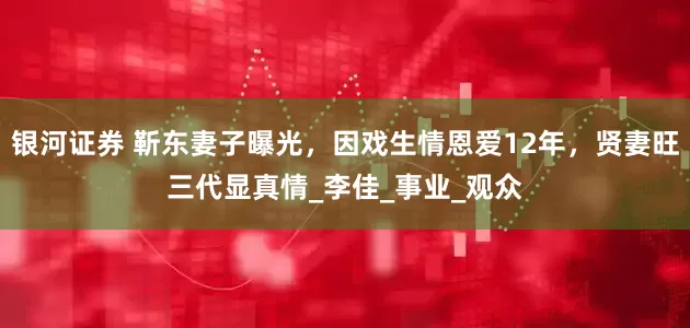 银河证券 靳东妻子曝光，因戏生情恩爱12年，贤妻旺三代显真情_李佳_事业_观众