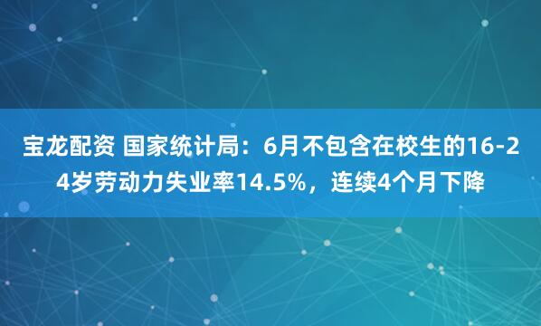 宝龙配资 国家统计局：6月不包含在校生的16-24岁劳动力失业率14.5%，连续4个月下降