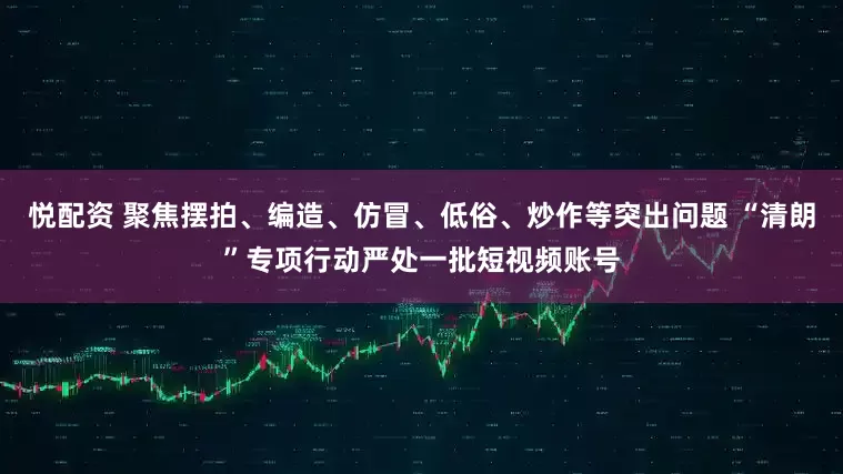 悦配资 聚焦摆拍、编造、仿冒、低俗、炒作等突出问题 “清朗”专项行动严处一批短视频账号
