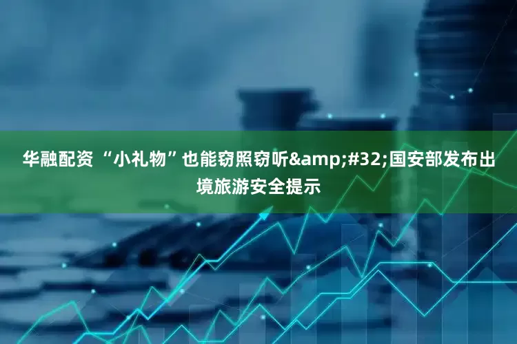 华融配资 “小礼物”也能窃照窃听&#32;国安部发布出境旅游安全提示
