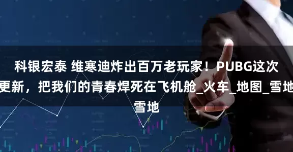 科银宏泰 维寒迪炸出百万老玩家！PUBG这次更新，把我们的青春焊死在飞机舱_火车_地图_雪地