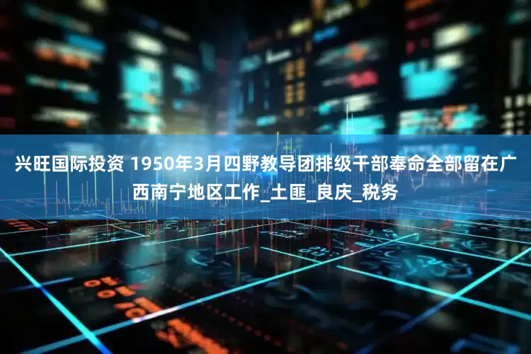 兴旺国际投资 1950年3月四野教导团排级干部奉命全部留在广西南宁地区工作_土匪_良庆_税务