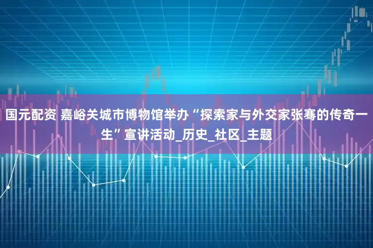 国元配资 嘉峪关城市博物馆举办“探索家与外交家张骞的传奇一生”宣讲活动_历史_社区_主题
