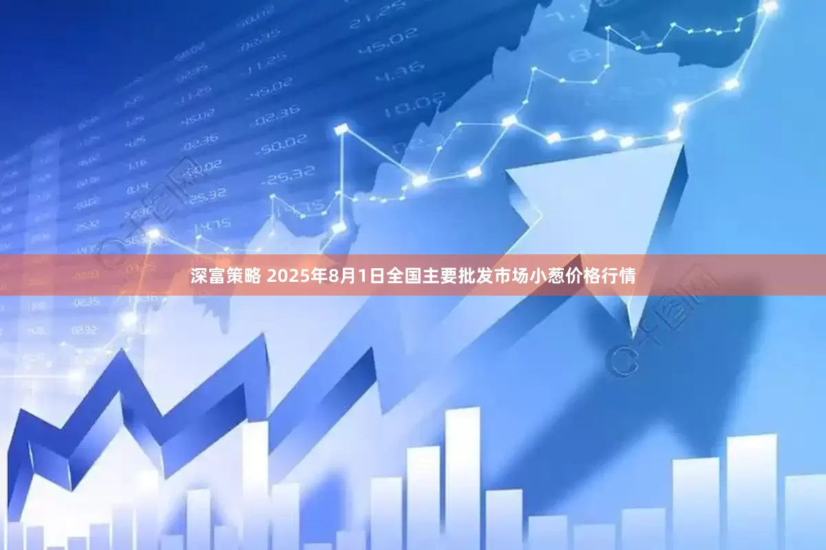 深富策略 2025年8月1日全国主要批发市场小葱价格行情