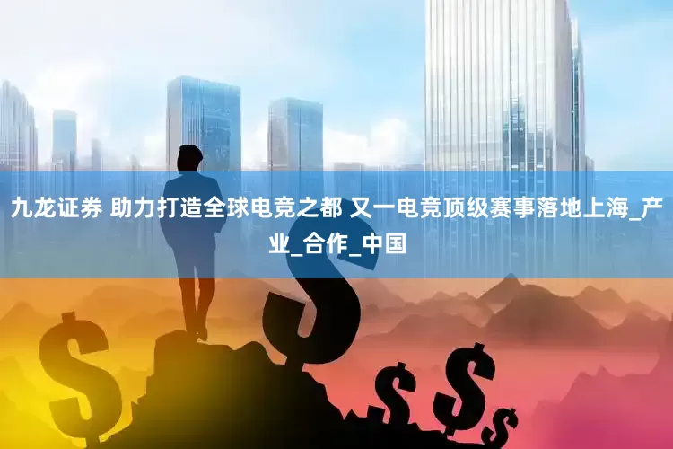 九龙证券 助力打造全球电竞之都 又一电竞顶级赛事落地上海_产业_合作_中国
