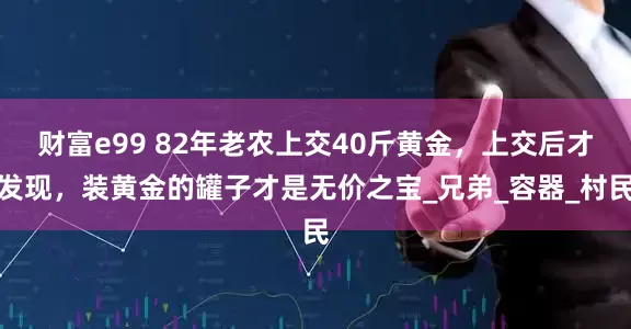财富e99 82年老农上交40斤黄金，上交后才发现，装黄金的罐子才是无价之宝_兄弟_容器_村民
