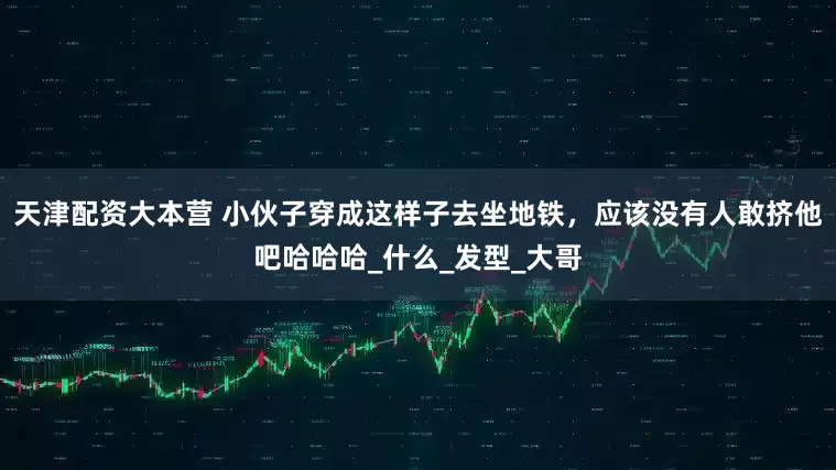 天津配资大本营 小伙子穿成这样子去坐地铁，应该没有人敢挤他吧哈哈哈_什么_发型_大哥