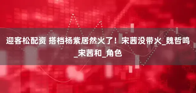迎客松配资 搭档杨紫居然火了！宋茜没带火_魏哲鸣_宋茜和_角色
