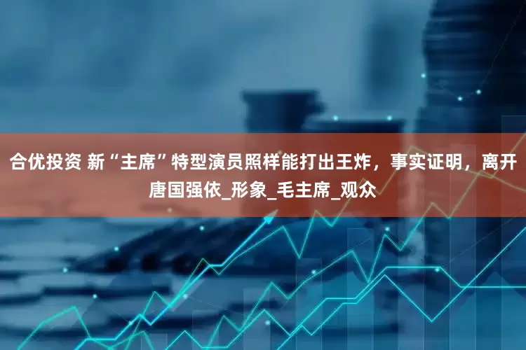 合优投资 新“主席”特型演员照样能打出王炸，事实证明，离开唐国强依_形象_毛主席_观众