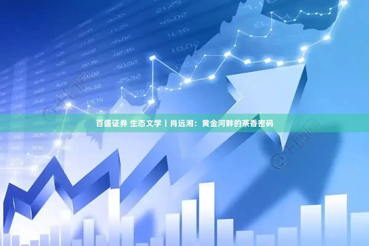百盛证券 生态文学丨肖远湘：黄金河畔的茶香密码