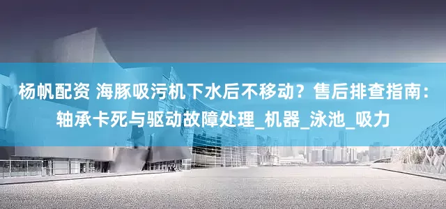 杨帆配资 海豚吸污机下水后不移动？售后排查指南：轴承卡死与驱动故障处理_机器_泳池_吸力