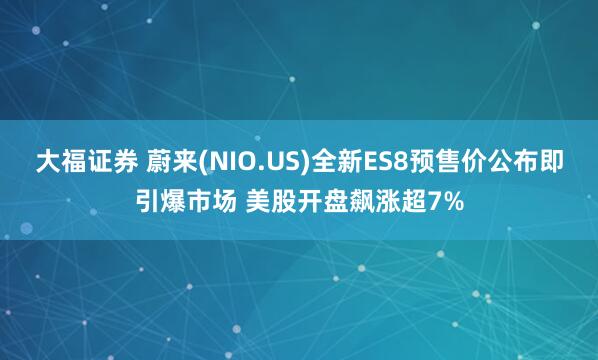 大福证券 蔚来(NIO.US)全新ES8预售价公布即引爆市场 美股开盘飙涨超7%