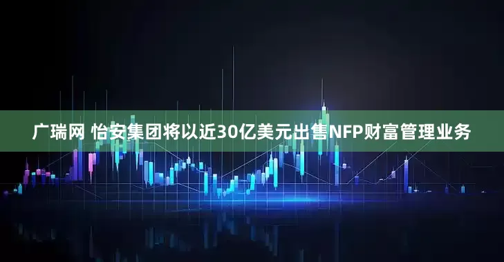 广瑞网 怡安集团将以近30亿美元出售NFP财富管理业务