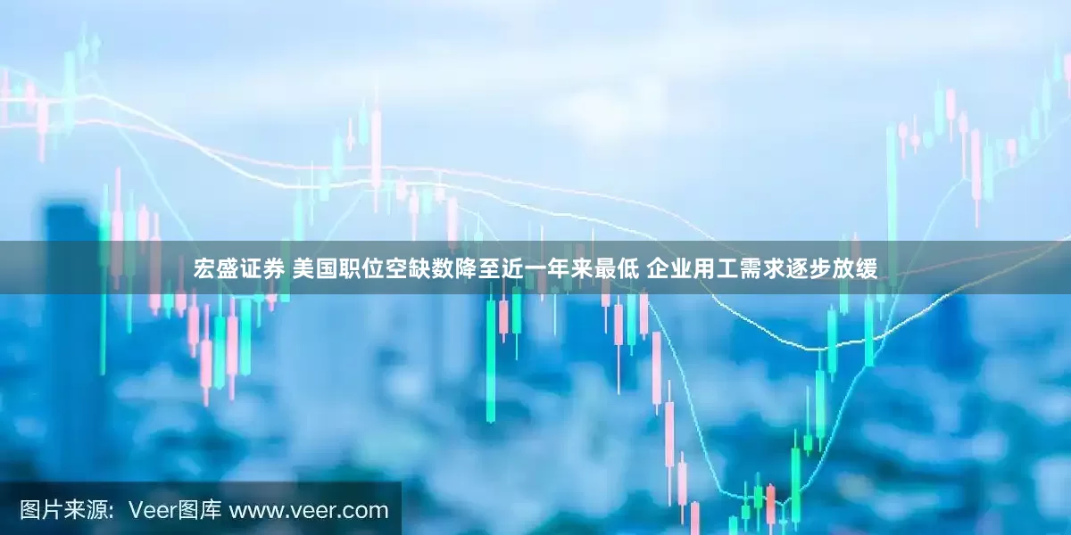 宏盛证券 美国职位空缺数降至近一年来最低 企业用工需求逐步放缓
