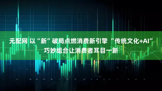 元配网 以“新”破局点燃消费新引擎 “传统文化+AI”巧妙组合让消费者耳目一新