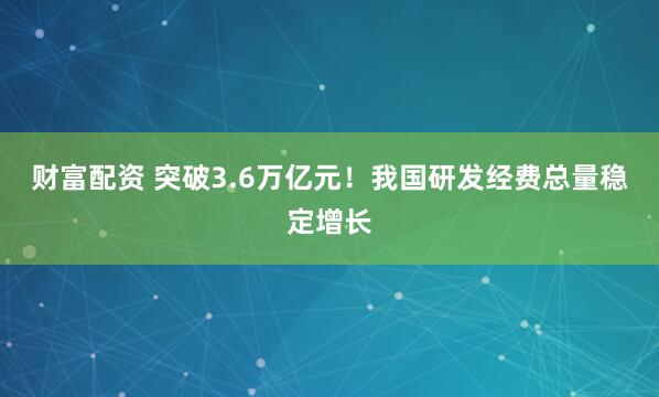 财富配资 突破3.6万亿元！我国研发经费总量稳定增长