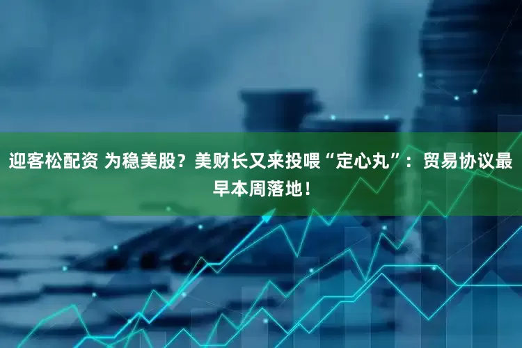 迎客松配资 为稳美股？美财长又来投喂“定心丸”：贸易协议最早本周落地！