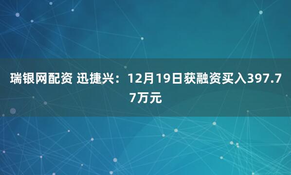 瑞银网配资 迅捷兴：12月19日获融资买入397.77万元