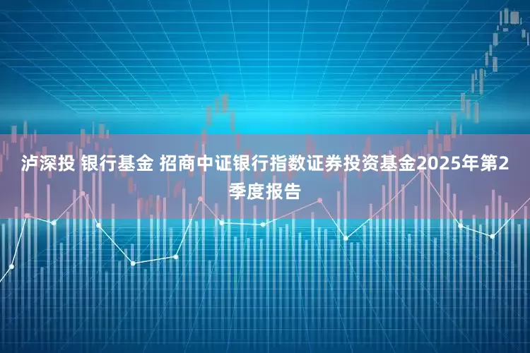 泸深投 银行基金 招商中证银行指数证券投资基金2025年第2季度报告